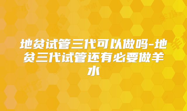 地贫试管三代可以做吗-地贫三代试管还有必要做羊水