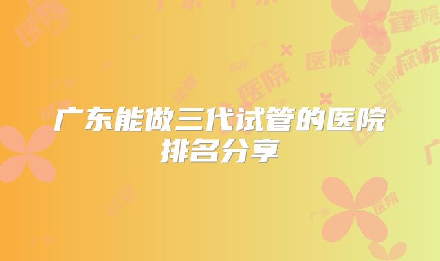 广东能做三代试管的医院排名分享