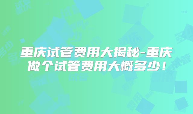 重庆试管费用大揭秘-重庆做个试管费用大概多少！