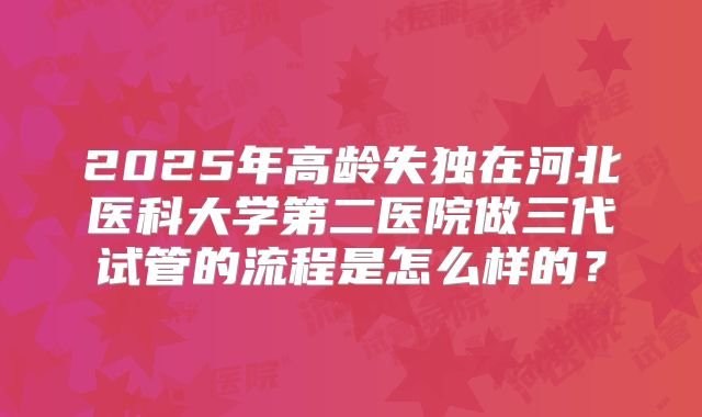 2025年高龄失独在河北医科大学第二医院做三代试管的流程是怎么样的？