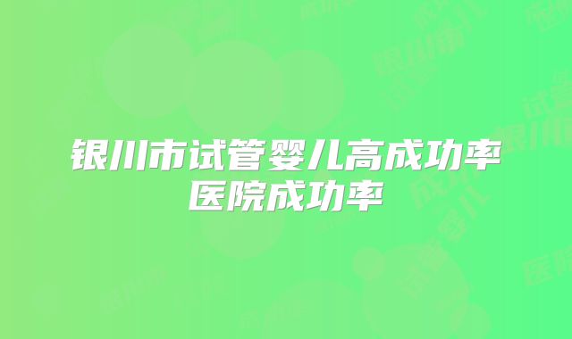银川市试管婴儿高成功率医院成功率