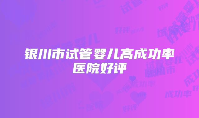 银川市试管婴儿高成功率医院好评