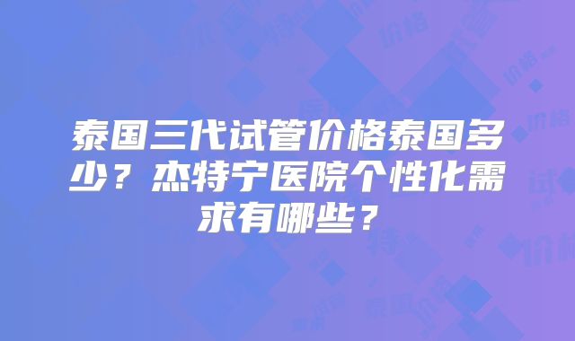 泰国三代试管价格泰国多少？杰特宁医院个性化需求有哪些？