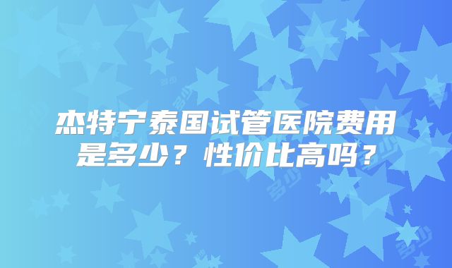 杰特宁泰国试管医院费用是多少？性价比高吗？