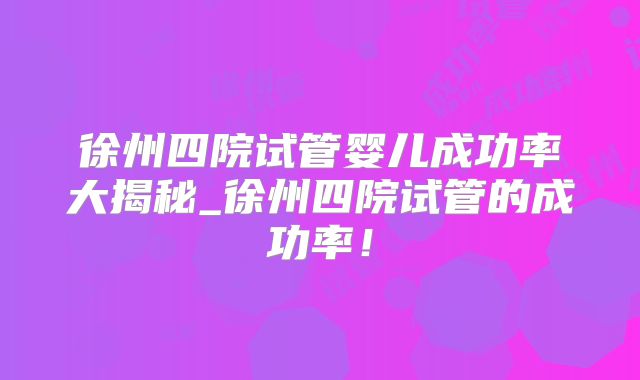 徐州四院试管婴儿成功率大揭秘_徐州四院试管的成功率！
