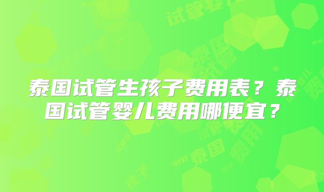 泰国试管生孩子费用表？泰国试管婴儿费用哪便宜？