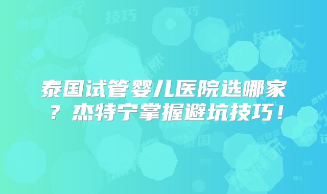 泰国试管婴儿医院选哪家？杰特宁掌握避坑技巧！