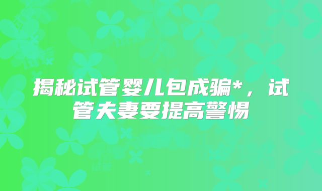 揭秘试管婴儿包成骗*，试管夫妻要提高警惕
