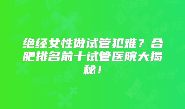 绝经女性做试管犯难?合肥排名前十试管医院大揭秘!