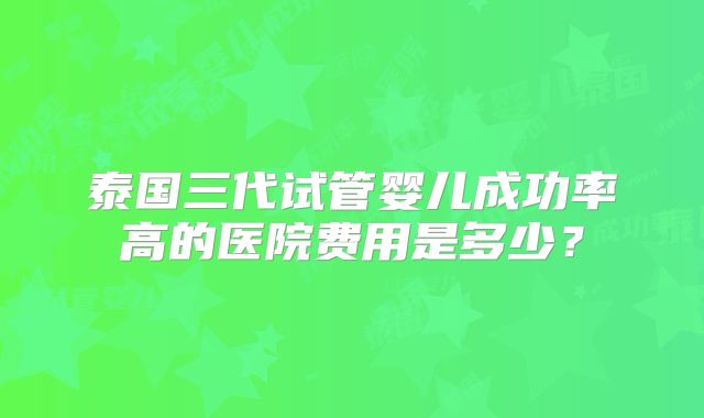 泰国三代试管婴儿成功率高的医院费用是多少？