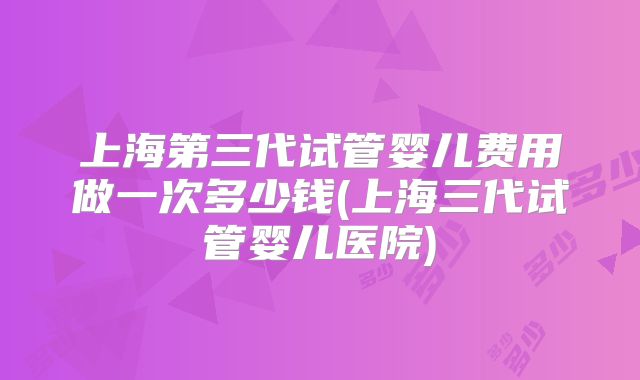 上海第三代试管婴儿费用做一次多少钱(上海三代试管婴儿医院)