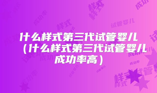 什么样式第三代试管婴儿（什么样式第三代试管婴儿成功率高）