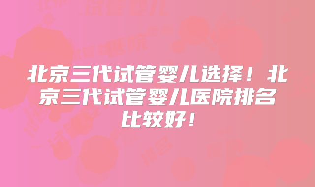 北京三代试管婴儿选择！北京三代试管婴儿医院排名比较好！