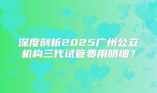 深度剖析2025广州公立机构三代试管费用明细？
