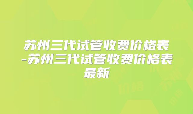 苏州三代试管收费价格表-苏州三代试管收费价格表最新
