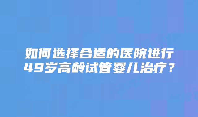 如何选择合适的医院进行49岁高龄试管婴儿治疗？