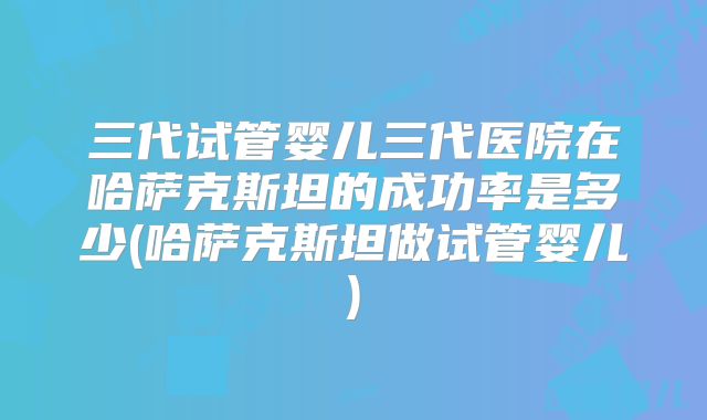 三代试管婴儿三代医院在哈萨克斯坦的成功率是多少(哈萨克斯坦做试管婴儿)