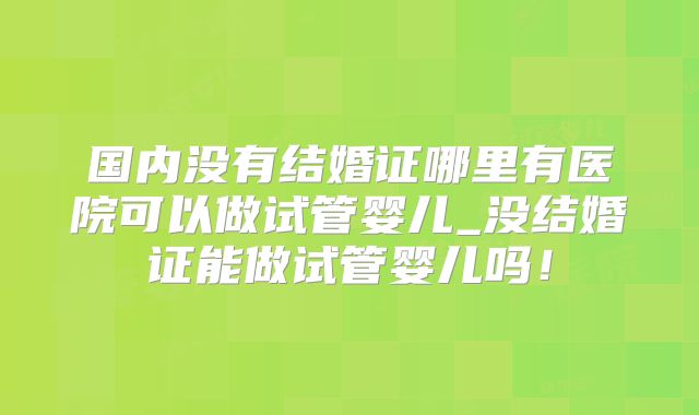 国内没有结婚证哪里有医院可以做试管婴儿_没结婚证能做试管婴儿吗！