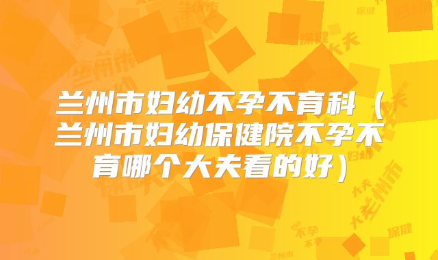 兰州市妇幼不孕不育科（兰州市妇幼保健院不孕不育哪个大夫看的好）