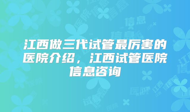江西做三代试管最厉害的医院介绍,江西试管医院信息咨询