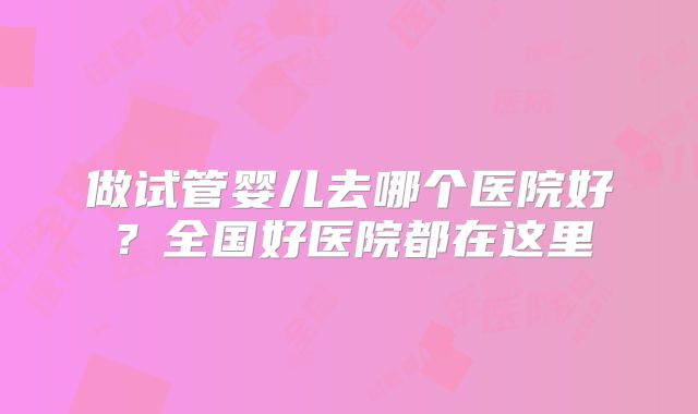 做试管婴儿去哪个医院好？全国好医院都在这里