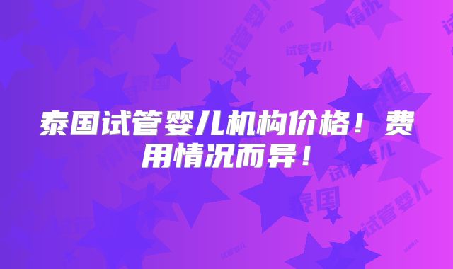 泰国试管婴儿机构价格！费用情况而异！