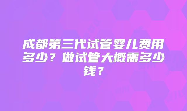 成都第三代试管婴儿费用多少？做试管大概需多少钱？