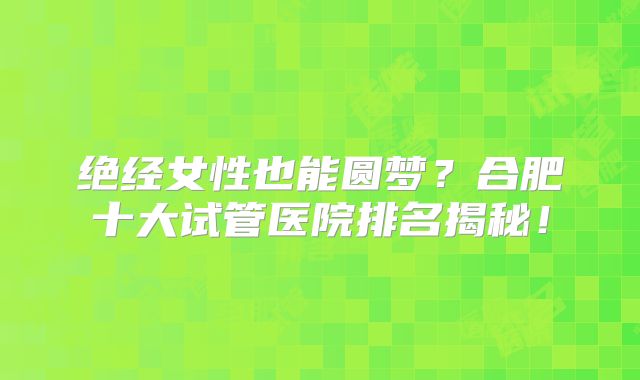 绝经女性也能圆梦？合肥十大试管医院排名揭秘！