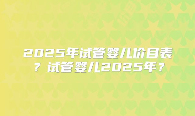 2025年试管婴儿价目表？试管婴儿2025年？