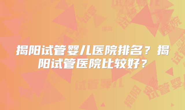 揭阳试管婴儿医院排名？揭阳试管医院比较好？