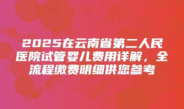 2025在云南省第二人民医院试管婴儿费用详解，全流程缴费明细供您参考