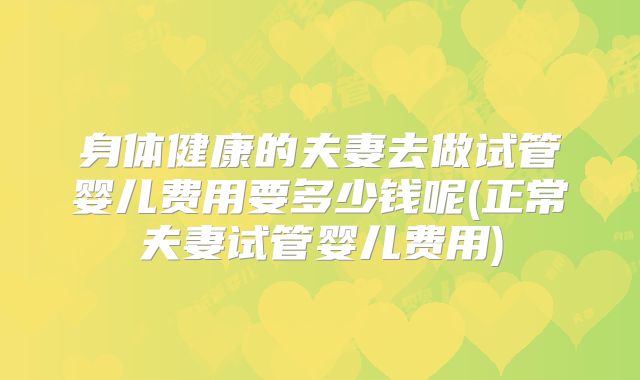 身体健康的夫妻去做试管婴儿费用要多少钱呢(正常夫妻试管婴儿费用)