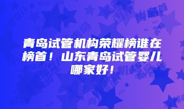 青岛试管机构荣耀榜谁在榜首!山东青岛试管婴儿哪家好!