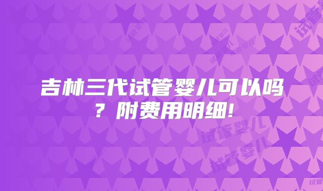 吉林三代试管婴儿可以吗？附费用明细!