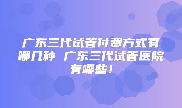 广东三代试管付费方式有哪几种 广东三代试管医院有哪些！
