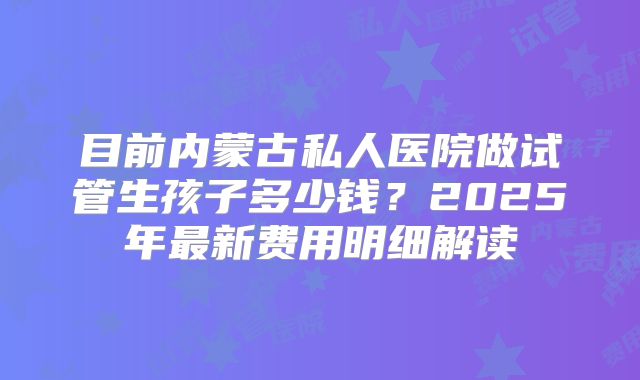 目前内蒙古私人医院做试管生孩子多少钱?2025年最新费用明细解读