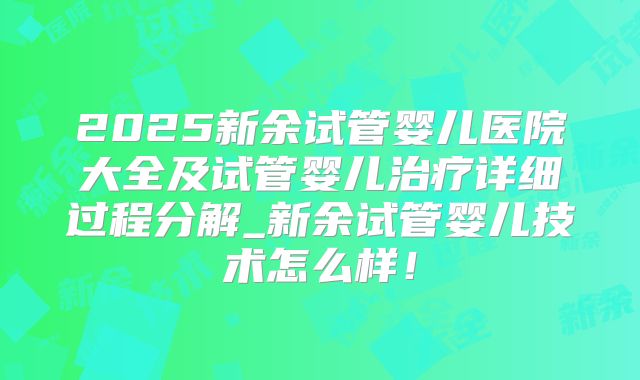 2025新余试管婴儿医院大全及试管婴儿治疗详细过程分解_新余试管婴儿技术怎么样!