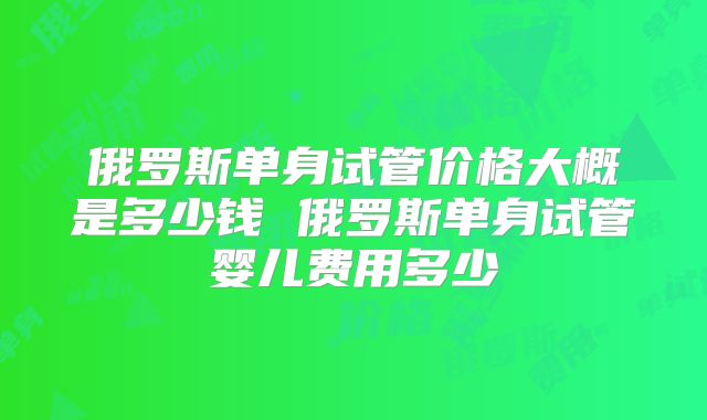 俄罗斯单身试管价格大概是多少钱 俄罗斯单身试管婴儿费用多少