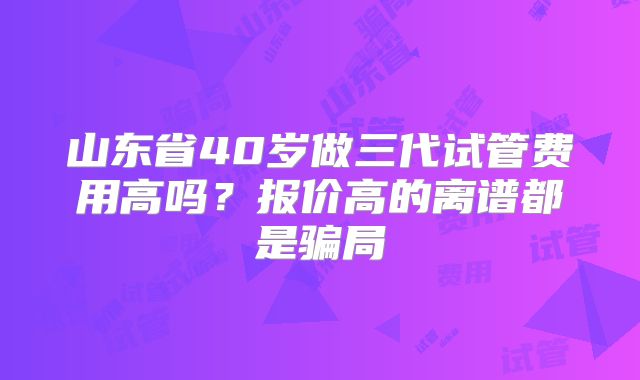山东省40岁做三代试管费用高吗?报价高的离谱都是骗局