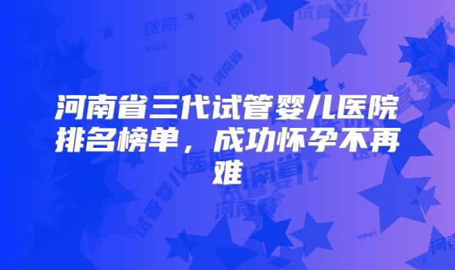 河南省三代试管婴儿医院排名榜单，成功怀孕不再难
