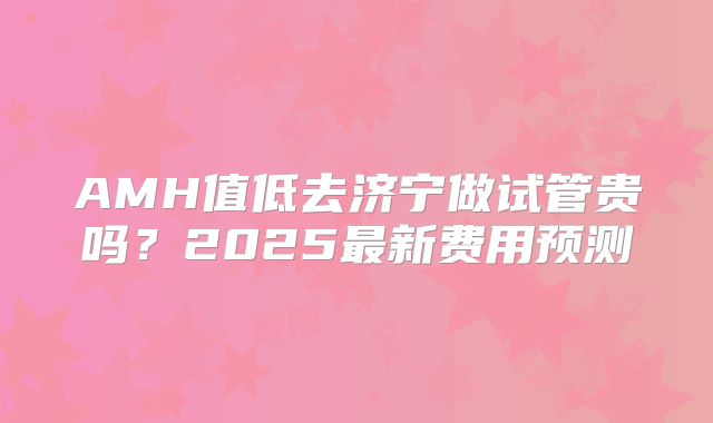 AMH值低去济宁做试管贵吗？2025最新费用预测
