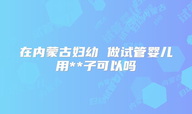 在内蒙古妇幼 做试管婴儿用**子可以吗