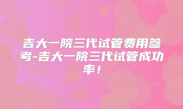 吉大一院三代试管费用参考-吉大一院三代试管成功率！