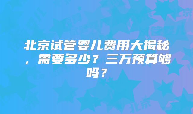 北京试管婴儿费用大揭秘，需要多少？三万预算够吗？