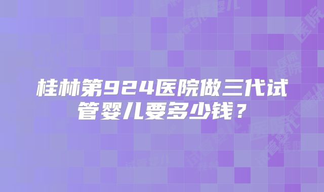 桂林第924医院做三代试管婴儿要多少钱？