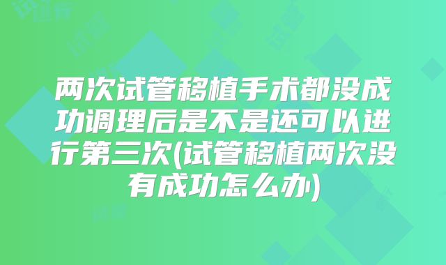 两次试管移植手术都没成功调理后是不是还可以进行第三次(试管移植两次没有成功怎么办)