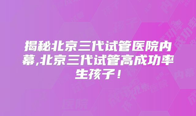 揭秘北京三代试管医院内幕,北京三代试管高成功率生孩子！