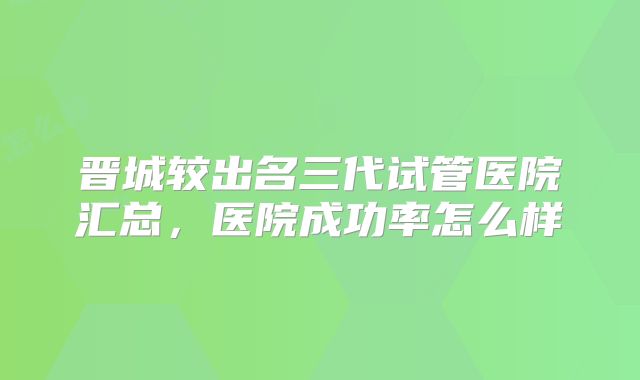 晋城较出名三代试管医院汇总,医院成功率怎么样