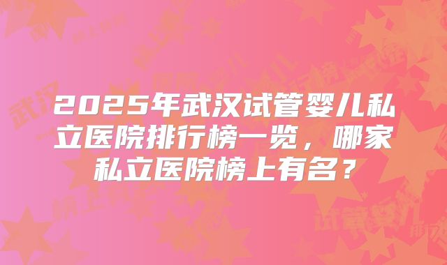 2025年武汉试管婴儿私立医院排行榜一览，哪家私立医院榜上有名？