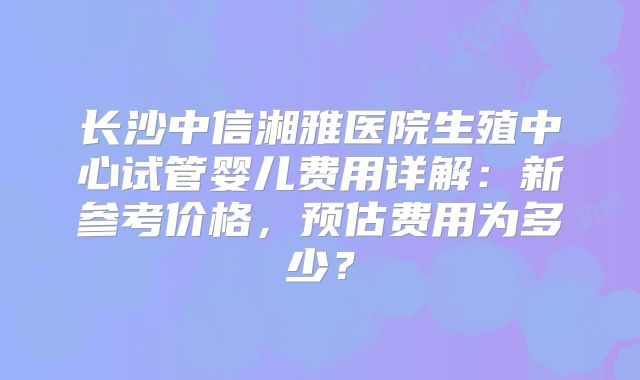 长沙中信湘雅医院生殖中心试管婴儿费用详解:新参考价格,预估费用为多少?